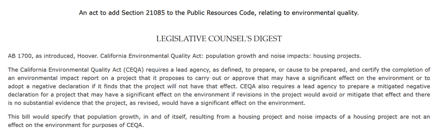 An act to add Section 21085 to the Public Resources Code, relating to environmental quality. 

LEGISLATIVE COUNSEL'S DIGEST

AB 1700, as introduced, Hoover. California Environmental Quality Act: population growth and noise impacts: housing projects.

The California Environmental Quality Act (CEQA) requires a lead agency, as defined, to prepare, or cause to be prepared, and certify the completion of an environmental impact report on a project that it proposes to carry out or approve that may have a significant effect on the environment or to adopt a negative declaration if it finds that the project will not have that effect. CEQA also requires a lead agency to prepare a mitigated negative declaration for a project that may have a significant effect on the environment if revisions in the project would avoid or mitigate that effect and there is no substantial evidence that the project, as revised, would have a significant effect on the environment. 

This bill would specify that population growth, in and of itself, resulting from a housing project and noise impacts of a housing project are not an effect on the environment for purposes of CEQA.