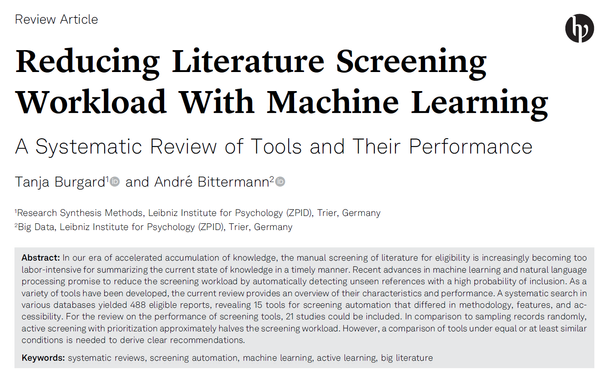 Reducing Literature Screening
Workload With Machine Learning
A Systematic Review of Tools and Their Performance
Tanja Burgard1 and Andr´e Bittermann2
1Research Synthesis Methods, Leibniz Institute for Psychology (ZPID), Trier, Germany
2Big Data, Leibniz Institute for Psychology (ZPID), Trier, Germany
Abstract: In our era of accelerated accumulation of knowledge, the manual screening of literature for eligibility is increasingly becoming too
labor-intensive for summarizing the current state of knowledge in a timely manner. Recent advances in machine learning and natural language
processing promise to reduce the screening workload by automatically detecting unseen references with a high probability of inclusion. As a
variety of tools have been developed, the current review provides an overview of their characteristics and performance. A systematic search in
various databases yielded 488 eligible reports, revealing 15 tools for screening automation that differed in methodology, features, and accessibility.
For the review on the performance of screening tools, 21 studies could be included. In comparison to sampling records randomly,
active screening with prioritization approximately halves the screening workload. However, a comparison of tools under equal or at least similar
conditions is needed to derive clear recommendations.
Keywords: systematic reviews, screening automation, machine learning, active learning, big literature