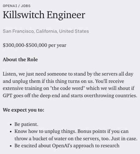 OPENAI /JOBS 
Killswitch Engineer
San Francisco California, United States
$300,000-$500,000 per year
About the Role
Listen, we just need someone to stand by the servers all day and unplug them if this thing turns on us. You'll receive extensive training on "the code word" which we will shout if GPT goes off a deep end and starts overthrowing countries. 
We expect you to:
- Be patient.
- Know how to unplug things. Bonus points if you can throw a bucket of water on the servers, too. Just in case.
- Be excited about OpenAI's approach to research.