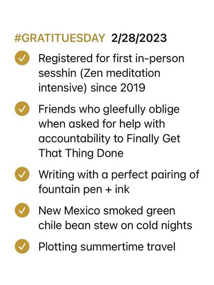 Screenshot of Notepad checklist with items marked as complete. List reads:

#GRATITUESDAY 2/28/2023 
—Registered for first in-person sesshin (Zen meditation intensive) since 2019

—Friends who gleefully oblige when asked for help with accountability to Finally Get That Thing Done

—Writing with a perfect pairing of fountain pen + ink

—New Mexico smoked green chile bean stew on cold nights

—Plotting summertime travel