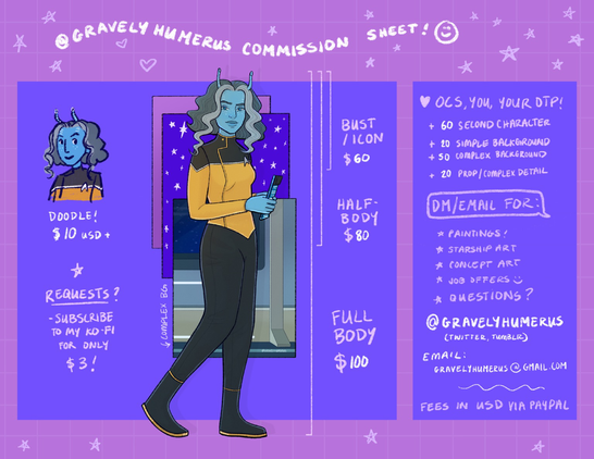 @gravelyhumerus commission sheet infographic. Doodles start at $10 usd. Requests? Subscribe to my ko-fi for $3/ month. Image is of my Andorian oc drawn full body with lines that indicate where it would be cropped. A busy drawing, chest up starts at $60, had body at $80, full body is $100. Heart drawing: I will draw your ocs, your otp or even you! +$60 for a second character. +$20 for a simple background +$50 for a complex one. +20 for a prop or complex detail. You should dm / email me for a quote for paintings, starship art, concept art, job offers or questions. @gravelyhumerus on twitter tumblr or email me at gravelyhumerus@gmail.com. Fees in USD via paypal. Info is on a purple box on a pink grid background with star doodles and hearts.