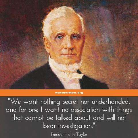 "We want nothing secret nor underhanded, and for one I want no association with things that cannot be talked about and will not bear investigation."

John Taylor, the third President of the church, would not recognize the church today. He invites discussion and investigation on even trivial matters. When there was speculation and disagreement about a certain plot of land which Brigham Young was reimbursed for after having personally purchased for the church which became Ogden City Union Square, John Taylor didn't want to silence the discussion. He thought discussing it was valuable and would help avoid misunderstandings and misconceptions about it. 

"A right needs no excuse, and an excuse will not make a wrong right. We want facts, and when we get them let us appreciate them, and lay aside our nonsense which so frequently arises from our misconception of things." – John Taylor, as President of the Quorum of the Twelve Apostles

Did you find anything in the church to be secret or underhanded? What about the recent trouble the church was in for cheating on filings and being slapped with a 5 million dollar fine because of it? What about when they publish essays that still mischaracterize church history and whitewash church history? Please share your experience by creating a profile on this site to tell your story of struggling with Mormonism at wasmormon.org

https://wasmormon.org/nothing-secret-nor-underhanded/
