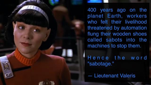 meme: pictured, actress Kim Cattrall as Lt. Valeris in STAR TREK VI: THE UNDISCOVERED COUNTRY (1991). Female Vulcan on bridge of Enterprise has head canted with a knowing expression. 

Meme text reads: 
400 years ago on the planet Earth, workers who felt their livelihood threatened by automation flung their wooden shoes called sabots into the machines to stop them. Hence the word "sabotage". — Lieutenant Valeris