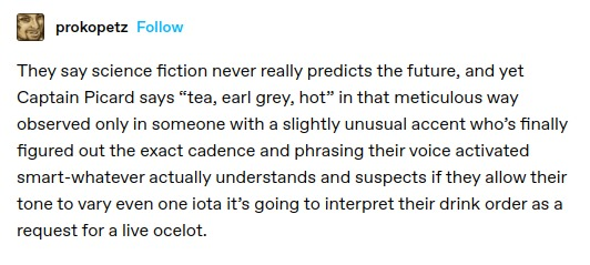They say science fiction never really predicts the future, and yet Captain Picard says “tea, earl grey, hot” in that meticulous way observed only in someone with a slightly unusual accent who's finally figured out the exact cadence and phrasing their voice activated smart-whatever actually understands and suspects if they allow their tone to vary even one iota it's going to interpret their drink order as a request for a live ocelot.