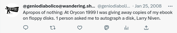 Tweet from Jan 25, 2008

Apropos of nothing: At Orycon 1999 I was giving away copies of my ebook on floppy disks. 1 person asked me to autograph a disk, Larry Niven.