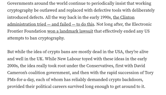 Governments around the world continue to periodically insist that working cryptography be outlawed and replaced with defective tools with deliberately introduced defects. All the way back in the early 1990s, the Clinton administration tried — and failed — to do this. Not long after, the Electronic Frontier Foundation won a landmark lawsuit that effectively ended any US attempts to ban cryptography.

But while the idea of crypto bans are mostly dead in the USA, they’re alive and well in the UK. While New Labour toyed with these ideas in the early 2000s, the idea really took root under the Conservatives, first with David Cameron’s coalition government, and then with the rapid succession of Tory PMs-for-a-day, each of whom has reliably demanded crypto backdoors, provided their political careers survived long enough to get around to it.