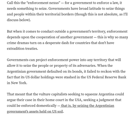 Call this the “enforcement nexus” — for a government to enforce a law, it needs something to seize. Governments have broad latitude to seize things and people within their territorial borders (though this is not absolute, as I’ll discuss below).

But when it comes to conduct outside a government’s territory, enforcement depends upon the cooperation of another government — this is why so many crime dramas turn on a desperate dash for countries that don’t have extradition treaties.

Governments can project enforcement power into any territory that will allow it to seize the people or property of its adversaries. When the Argentinian government defaulted on its bonds, it failed to reckon with the fact that its US dollar holdings were stashed in the US Federal Reserve Bank in New York.

That meant that the vulture capitalists seeking to squeeze Argentina could argue their case in their home court in the USA, seeking a judgment that could be enforced domestically — that is, by seizing the Argentinian government’s assets held on US soil.