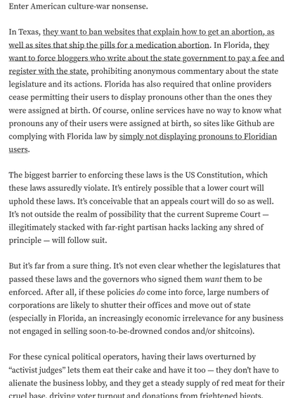 Enter American culture-war nonsense.

    In Texas, they want to ban websites that explain how to get an abortion, as well as sites that ship the pills for a medication abortion. In Florida, they want to force bloggers who write about the state government to pay a fee and register with the state, prohibiting anonymous commentary about the state legislature and its actions. Florida has also required that online providers cease permitting their users to display pronouns other than the ones they were assigned at birth. Of course, online services have no way to know what pronouns any of their users were assigned at birth, so sites like Github are complying with Florida law by simply not displaying pronouns to Floridian users.

    The biggest barrier to enforcing these laws is the US Constitution, which these laws assuredly violate. It’s entirely possible that a lower court will uphold these laws. It’s conceivable that an appeals court will do so as well. It’s not outside the realm of possibility that the current Supreme Court — illegitimately stacked with far-right partisan hacks lacking any shred of principle — will follow suit.

    But it’s far from a sure thing. It’s not even clear whether the legislatures that passed these laws and the governors who signed them want them to be enforced. After all, if these policies do come into force, large numbers of corporations are likely to shutter their offices and move out of state (especially in Florida, an increas