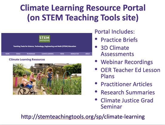 Screenshot of slide that says:

Climate Learning Resource Portal (on STEM Teaching Tools) 

Portal Includes: 
- Practice Briefs
- Climate Assessments
- Webinar Recordings
- OER Teacher Ed Lesson Plans
- Practitioner Accounts
- Research Summaries
- Climate Justice Grad Seminar

http://stemteachingtools.org/sp/climate-learning 

Image shows a group of young people working in a garden on a sunny day with a building in the background.