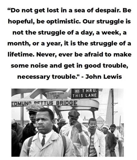 Historic photo of John Lewis and others crossing the Edmund Pettus Bridge.

Text: "Do not get lost in a sea of despair. Be hopeful, be optimistic. Our strguggle is not the struggle of a day, a week, a month, or a year, it is the struggle of a lifetime. Never, ever by afraid to make some noise and get in good trouble, necessary trouble." -- John Lewis