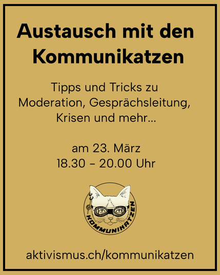 Austausch mit den Kommunikatzen: Tipps und Tricks zu Moderation, Gesprächsleitung, Krisen und mehr... am 23. März von 18:30 - 20:00 Uhr. Weitere Infos unter aktivismus.ch/kommunikatzen.
Schwarzer Text auf braunem Grund. Das Logo der Kommunikatzen - eine Katze mit Rennbrille und Piercings - ist auch platziert.