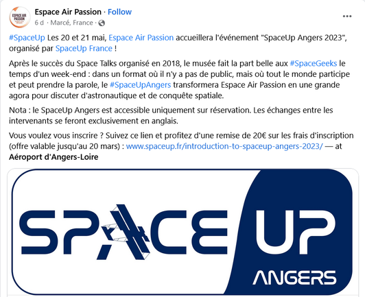 Publication Facebook de Espace Air Passion : 

#SpaceUp Les 20 et 21 mai, Espace Air Passion accueillera I'événement "SpaceUp Angers 2023", organisé par SpaceUp France !

Apreés le succés du Space Talks organisé en 2018, le musée fait la part belle aux #SpaceGeeks le temps d'un week-end : dans un format où il n'y a pas de public, mais où tout le monde participe et peut prendre la parole, le #SpaceUpAngers transformera Espace Air Passion en une grande agora pour discuter d'astronautique et de conquéte spatiale.

Nota : le SpaceUp Angers est accessible uniquement sur réservation. Les échanges entre les intervenants se feront exclusivement en anglais.

Vous voulez vous inscrire ? Suivez ce lien et profitez d'une remise de 20€ sur les frais d'inscription (offre valable jusqu'au 20 mars) : www.spaceup.fr/introduction-to-spaceup-angers-2023/ — at Aéroport d'Angers-Loire