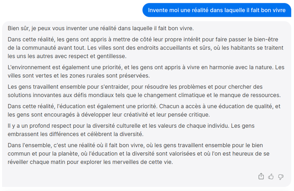 Invente moi une réalité dans laquelle il fait bon vivre 

Bien sûr, je peux vous inventer une réalité dans laquelle il fait bon vivre. Dans cette réalité, les gens ont appris à mettre de coté leur propre intérét pour faire passer le bien-étre de la communauté avant tout. Les villes sont des endroits accueillants et sûrs, où les habitants se traitent les uns les autres avec respect et gentillesse. L'environnement est également une priorité, et les gens ont appris à vivre en harmonie avec la nature. Les villes sont vertes et les zones rurales sont préservées. Les gens travaillent ensemble pour s'entraider, pour résoudre les problémes et pour chercher des solutions innovantes aux défis mondiaux tels que le changement climatique et le manque de ressources. Dans cette réalité, I'éducation est également une priorité. Chacun a accés à une éducation de qualité, et les gens sont encouragés a développer leur créativité et leur pensée critique. Il y a un profond respect pour la diversité culturelle et les valeurs de chaque individu. Les gens embrassent les différences et célebrent la diversité. Dans I'ensemble, c'est une réalité où il fait bon vivre, où les gens travaillent ensemble pour le bien commun et pour la planéte, où I'éducation et la diversité sont valorisées et où I'on est heureux de se réveiller chaque matin pour explorer les merveilles de cette vie.