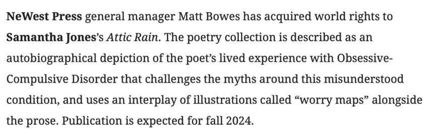 NeWest Press general manager Matt Bowes has acquired world rights to Samantha Jones’s Attic Rain. The poetry collection is described as an autobiographical depiction of the poet’s lived experience with Obsessive-Compulsive Disorder that challenges the myths around this misunderstood condition, and uses an interplay of illustrations called “worry maps” alongside the prose. Publication is expected for fall 2024.