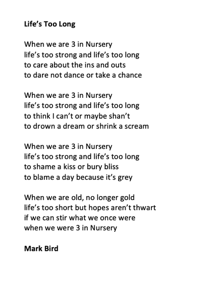 Life’s Too Long

When we are 3 in Nursery 
life’s too strong and life’s too long
to care about the ins and outs
to dare not dance or take a chance

When we are 3 in Nursery
life’s too strong and life’s too long
to think I can’t or maybe shan’t
to drown a dream or shrink a scream

When we are 3 in Nursery
life’s too strong and life’s too long
to shame a kiss or bury bliss
to blame a day because it’s grey

When we are old, no longer gold
life’s too short but hopes aren’t thwart
if we can stir what we once were
when we were 3 in Nursery

Mark Bird
