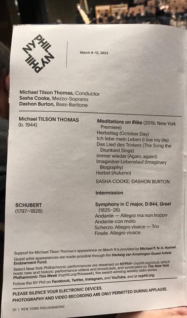 March 9-12, 2023 Michael Tilson Thomas, Conductor Sasha Cooke, Mezzo-Soprano Dashon Burton, Bass-Baritone Michael TILSON THOMAS (b. 1944) Meditations on Rilke (2019; New York Premiere) Herbsttag (October Day) Ich lebe mein Leben (I live my life) Das Lied des Trinkers (The Song the Drunkard Sings) Immer wider (Again, again!) Imaginärer Lebenslauf (Imaginary Biography) Herbst (Autumn) SASHA COOKE; DASHON BURTON Intermission SCHUBERT (1797-1828) Symphony in C major, D.944, Great (1825-26) Andante - Allegro ma non troppo Andante con moto Scherzo. Allegro vivace - Trio Finale. Allegro vivace