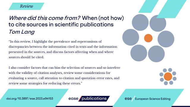 Review

Where did this come from? When (not how) to cite sources in scientific publications Tom Lang

"In this review, I highlight the prevalence and repercussions of discrepancies between the information cited in texts and the information presented in the sources, and discuss factors affecting when and where sources should be cited.

I also consider factors that can bias the selection of sources and so interfere with the validity of citation analyses, review some considerations for evaluating a source, call attention to citation and quotation error rates, and review some strategies for reducing these errors."

doi.org/10.3897/ese.2023.e94153

ease publications

ese European Science Editing