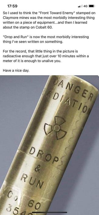 A  smallbrass cylinder engraved with a radiation symbol and the words “DANGER RADIATION,” and “DROP AND RUN.” Caption follows:

‘So l used to think the "Front Toward Enemy" stamped on Claymore mines was the most morbidly interesting thing written on a piece of equipment...and then I learned about the stamp on Cobalt 60.

‘"Drop and Run" is now the most morbidly interesting thing I've seen written on something.

‘For the record, that little thing in the picture is radioactive enough that just over 10 minutes within a meter of it is enough to unalive you.

‘Have a nice day.’