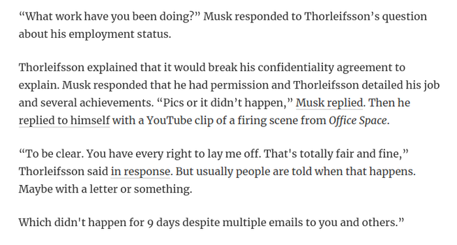 “What work have you been doing?” Musk responded to Thorleifsson’s question about his employment status.

Thorleifsson explained that it would break his confidentiality agreement to explain. Musk responded that he had permission and Thorleifsson detailed his job and several achievements. “Pics or it didn’t happen,” Musk replied. Then he replied to himself with a YouTube clip of a firing scene from Office Space.

“To be clear. You have every right to lay me off. That's totally fair and fine,” Thorleifsson said in response. But usually people are told when that happens. Maybe with a letter or something.

Which didn't happen for 9 days despite multiple emails to you and others.”