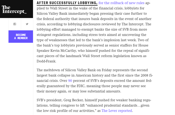 The Intercept:

AFTER SUCCESSFULLY LOBBYING, for the rollback of new rules applied to Wall Street in the wake of the financial crisis, lobbyists for Silicon Valley Bank immediately began pressing their case further to the federal authority that insures bank deposits in the event of another crisis, according to lobbying disclosures reviewed by The Intercept. The lobbying effort managed to exempt banks the size of SVB from more stringent regulations, including stress tests aimed at uncovering the type of weaknesses that led to the bank’s implosion last week.

...

SVB’s president, Greg Becker, himself pushed for weaker banking regulations, telling congress to lift “enhanced prudential standards...given the low risk profile of our activities,” as The Lever reported.