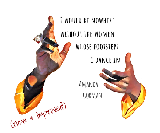 A pair of slender, elegant black female hands expressively frame a block of text, which reads, “I would be nowhere without the women whose footsteps I dance in. Amanda Gorman” In the bottom left corner is small dark red text reading “(new & improved!)”