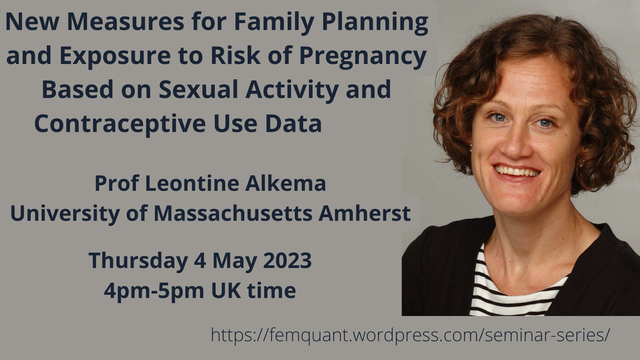 Image advertising a FemQuant seminar "New Measures for Fmaily Planning and Exposure to Risk of Pregnancy Based on Sexual activity and Contraceptive Use data" given by Prof Leontine Alkema from University of Massachusetts Amherst. A headshot of the presenter on a grey background with seminar title and presenter name & affiliation. Time: Thursday 4 May 2023 4-5pm UK time. Web address for more info: femquant.wordpress.com/seminar-series