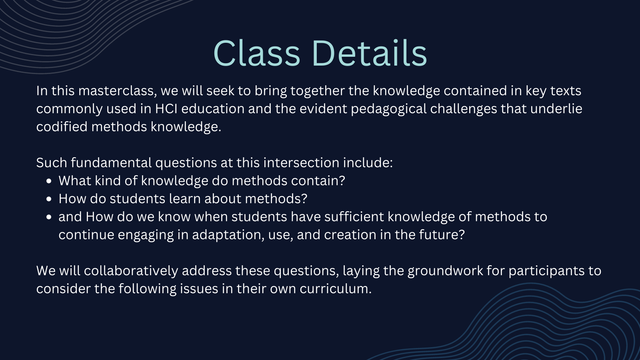 Class Details:
In this masterclass, we will seek to bring together the knowledge contained in key texts commonly used in HCI education and the evident pedagogical challenges that underlie codified methods knowledge. 

Such fundamental questions at this intersection include: 
What kind of knowledge do methods contain? 
How do students learn about methods? 
and How do we know when students have sufficient knowledge of methods to continue engaging in adaptation, use, and creation in the future? 

We will collaboratively address these questions, laying the groundwork for participants to consider the following issues in their own curriculum.
