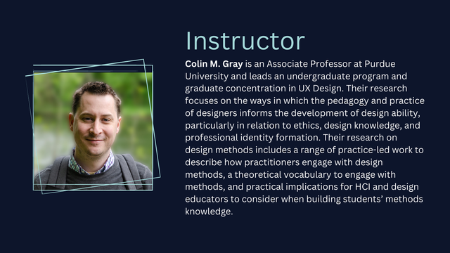A photo of a person with short dark hair. Instructor: Colin M. Gray is an Associate Professor at Purdue University and leads an undergraduate program and graduate concentration in UX Design. Their research focuses on the ways in which the pedagogy and practice of designers informs the development of design ability, particularly in relation to ethics, design knowledge, and professional identity formation. Their research on design methods includes a range of practice-led work to describe how practitioners engage with design methods, a theoretical vocabulary to engage with methods, and practical implications for HCI and design educators to consider when building students’ methods knowledge.