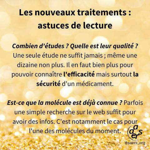 Les nouveaux traitements :
astuces de lecture

Combien d'études? Quelle est leur qualité ? Une seule étude ne suffit jamais; même une dizaine non plus. Il en faut bien plus pour pouvoir connaître l'efficacité mais surtout la sécurité d'un médicament.

Est-ce que la molécule est déjà connue? Parfois une simple recherche sur le web suffit pour avoir des infos. C'est notamment le cas pour l'une des molécules du moment.