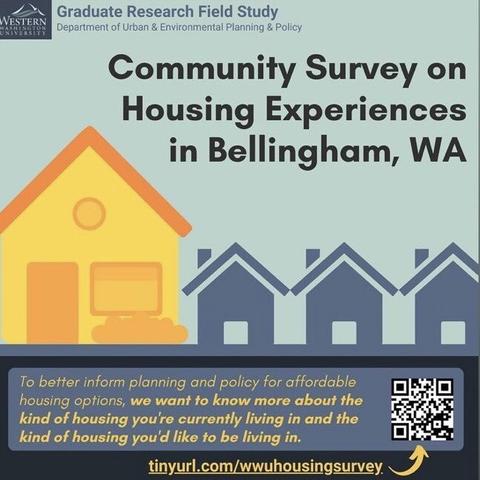 WESTERN Graduate Research Field Study Department of Urban & Environmental Planning & Policy Community Survey on Housing Experiences in Bellingham, WA To better inform planning and policy for affordable housing options, we want to know more about the kind of housing you're currently living in and the kind of housing you'd like to be living in. tinyurl.com/wwuhousingsurvey