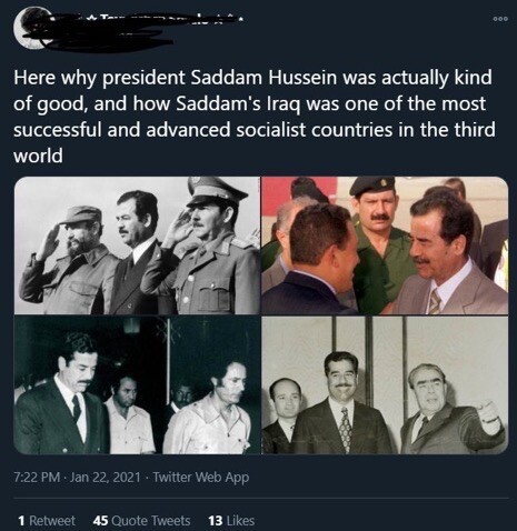 A tweet from an account that I have redacted dated January 22, 2021, reads: “here is why President Saddam Hussein was actually kind of good, and how Saddam’s Iraq was one of the most advanced and successful socialist countries in the third world.” This tweet was the beginning of a thread which is not included.