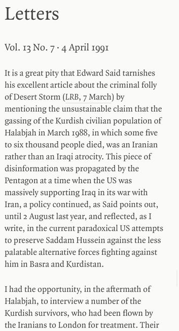 Letters
Vol. 13 No. 7 • 4 April 199I
It is a great pity that Edward Said tarnishes his excellent article about the criminal folly of Desert Storm (LRB, 7 March) by mentioning the unsustainable claim that the gassing of the Kurdish civilian population of Halabjah in March 1988, in which some five to six thousand people died, was an Iranian rather than an Iragi atrocity. This piece of disinformation was propagated by the Pentagon at a time when the US was massively supporting Irag in its war with Iran, a policy continued, as Said points out, until 2 August last year, and reflected, as I write, in the current paradoxical US attempts to preserve Saddam Hussein against the less palatable alternative forces fighting against him in Basra and Kurdistan.
I had the opportunity, in the aftermath of Halabjah, to interview a number of the Kurdish survivors, who had been flown by the Iranians to London for treatment. Their