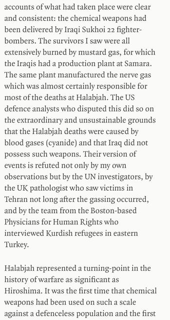 accounts of what had taken place were clear and consistent: the chemical weapons had been delivered by Iragi Sukhoi 22 fighter-bombers. The survivors I saw were all extensively burned by mustard gas, for which the Iragis had a production plant at Samara.
The same plant manufactured the nerve gas which was almost certainly responsible for most of the deaths at Halabjah. The US defence analysts who disputed this did so on the extraordinary and unsustainable grounds that the Halabiah deaths were caused by blood gases (cyanide) and that Irag did not possess such weapons. Their version of events is refuted not only by my own observations but by the UN investigators, by the UK pathologist who saw victims in Tehran not long after the gassing occurred, and by the team from the Boston-based Physicians for Human Rights who interviewed Kurdish refugees in eastern Turkey.
Halabjah represented a turning-point in the history of warfare as significant as
Hiroshima. It was the first time that chemical weapons had been used on such a scale against a defenceless population and the first