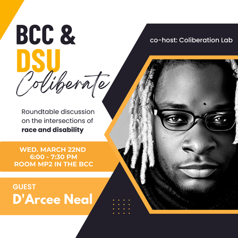 [Image Description: black and gold graphics surround a black and white image of D’Arcee Chairington Neal. D’Arcee is a black gay man with medium length bleached locs and glasses. Information Description: The Black Cultural Center and the Disabled Student Union present “Coliberate” a roundtable discussion on the intersection of race and disability. This event is co-hosted by the Coliberation Lab. The event is on Wednesday March 22nd from 6pm to 7:30pm in room MP2 in the BCC. Guest: D’Arcee Neal.]