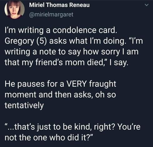 A tweet from Miriel Thomas Reneau @mirielmargaret I'm writing a condolence card Gregory (5) asks what I'm doing. "I'm writing a note to say how sorry I am that my friend's mom died, I say. He pauses for a VERY fraught moment and then asks, oh so tentatively .that's just to be kind, right? You're not the one who did it?"