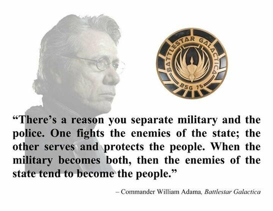 Image of Commander Adama (played by James Olmos), from the TV show Battlestar Galactica. Superimposed are the words: "There's a reason you separate military and the police. One fights the enemies of the state, the other serves and protects the people. When the military becomes both, then the enemies of the state tend to become the people."