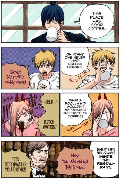Chainsaw Man
Chensō Man
チェンソーマン
by Tatsuki Fujimoto
 
denji & power having a drink, both tricked into drinking waste water insted of an actual coffee