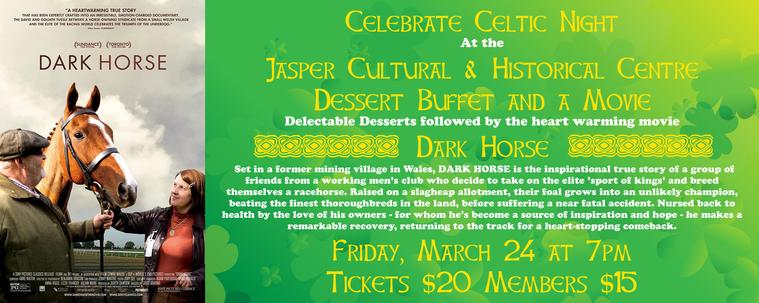 Celebrate Celtic Night At theJasper Cultural & Historical Centre With A Dessert Buffet and a Movie

Delectable Desserts followed by the heart warming movie "Dark Horse"
    
Set in a former mining village in Wales, DARK HORSE is the inspirational true story of a group of
friends from a working men's club who decide to take on the elite 'sport of kings' and breed
themselves a racehorse. Raised on a slagheap allotment, their foal grows into an unlikely champion,
beating the finest thoroughbreds in the land, before suffering a near fatal accident. Nursed back to
health by the love of his owners - for whom he's become a source of inspiration and hope - he makes a remarkable recovery, returning to the track for a heart-stopping comeback.

Friday, March 24 at 7pm
Tickets $20 Members $15