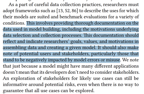 Screencap "As a part of careful data collection practices, researchers must adopt frameworks such as [13, 52, 86] to describe the uses for which their models are suited and benchmark evaluations for a variety of conditions. This involves providing thorough documentation on the data used in model building, including the motivations underlying data selection and collection processes. This documentation should reflect and indicate researchers’ goals, values, and motivations in assembling data and creating a given model. It should also make note of potential users and stakeholders, particularly those that stand to be negatively impacted by model errors or misuse. We note that just because a model might have many different applications doesn’t mean that its developers don’t need to consider stakeholders. An exploration of stakeholders for likely use cases can still be informative around potential risks, even when there is no way to guarantee that all use cases can be explored." 2nd-4th sentences highlighted in blue.