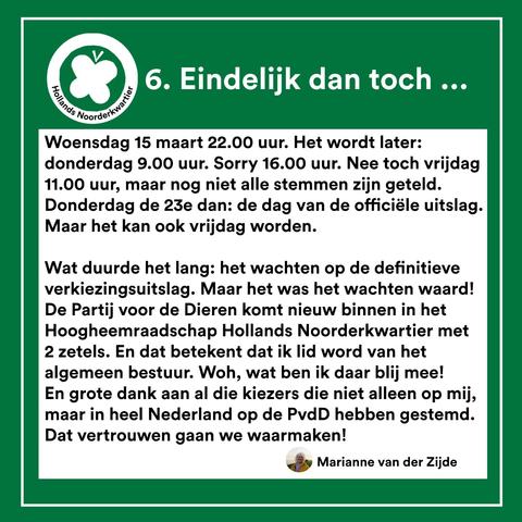 6. Eindelijk dan toch ...
Woensdag 15 maart 22.00 uur. Het wordt later: donderdag 9.00 uur. Sorry 16.00 uur. Nee toch vrijdag 11.00 uur, maar nog niet alle stemmen zijn geteld. Donderdag de 23e dan: de dag van de officiéle uitslag. Maar het kan ook vrijdag worden. Wat duurde het lang: het wachten op de definitieve verkiezingsuitslag. Maar het was het wachten waard! De Partij voor de Dieren komt nieuw binnen in het Hoogheemraadschap Hollands Noorderkwartier met 2 zetels. En dat betekent dat ik lid word van het algemeen bestuur. Woh, wat ben ik daar blij mee! En grote dank aan al die kiezers die niet alleen op mij, maar in heel Nederland op de PvdD hebben gestemd. Dat vertrouwen gaan we waarmaken! Marianne van der Zijde
