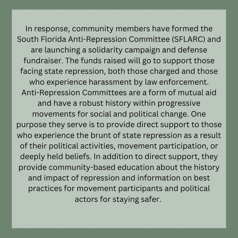In response, community members have formed the South Florida Anti-Repression Committee (SLARC) and are launching a solidarity campaign and defense fundraiser. The funds raised will go to support those facing state repression, both those charged and those who experience harassment by law enforcement. Anti-Repression Committees are a form of mutual aid and have a robust history within progressive movements for social and political change. One purpose they serve is to provide direct support to those who experience the brunt of state repression as a result of their political activities, movement participation, or deeply held beliefs. In addition to direct support, they provide community-based education about the history and impact of repression and information on best practices for movement participants and political actors for staying safer.