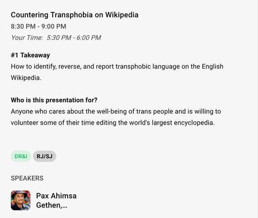 Countering Transphobia on Wikipedia 
8:30 PM - 9:00 PM 
Your Time: 5:30 PM - 6:00 PM 

#1 Takeaway 
How to identify, reverse, and report transphobic language on the English Wikipedia. 

Who is this presentation for? 
Anyone who cares about the well-being of trans people and is willing to volunteer some of their time editing the world's largest encyclopedia. 

DR&I  RJ/SJ 

SPEAKERS
Pax Ahimsa Gethen