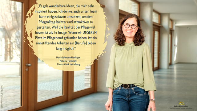 Foto von Maria Johmann-Heidinger, Palliativ-Fachkraft Thorax-Klinik Heidelberg. Aufgenommen beim Ideenwettbewerb "Wiedereinstieg und Verbleib im Pflegeberuf" im Pfleghof Stuttgart.

Text: „Es gab wunderbare Ideen, die mich sehr inspiriert haben. Ich denke, auch unser Team kann einiges davon umsetzen, um den Pflegealltag leichter und attraktiver zu gestalten. Weil die Realität der Pflege viel besser ist als ihr Image. Wenn wir UNSEREN Platz im Pflegeberuf gefunden haben, ist ein sinnstiftendes Arbeiten ein (Berufs-) Leben lang möglich.“
