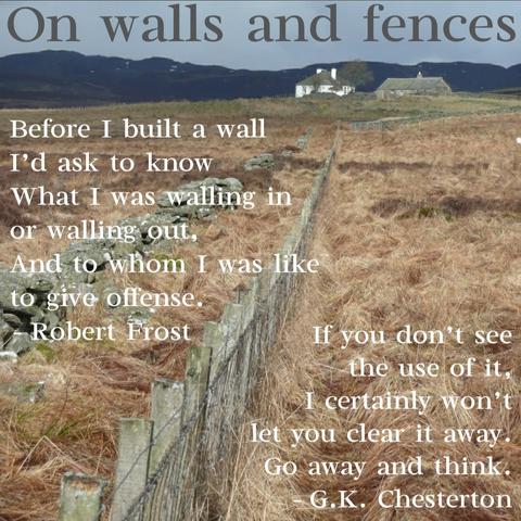 On walls and fences

Before I built a wall I'd ask to know What I was walling in or walling out, And to whom I was like

to give offense. Robert Frost

the use of it,

If you don't see I certainly won't let you clear it away. Go away and think. G.K. Chesterton