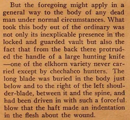But the foregoing might apply in a general way to the body of any dead man under normal circumstances. What took this body out of the ordinary was not only its inexplicable presence in the locked and guarded vault but also the fact that from the back there protruded the handle of a large hunting knife — one of the elk horn variety never carried, except by chechahco hunters. The long blade was buried in the body just below and to the right of the left shoulder-blade, between it and the spine, and had been driven in with such a forceful blow that the haft made an indentation in the flesh about the wound.