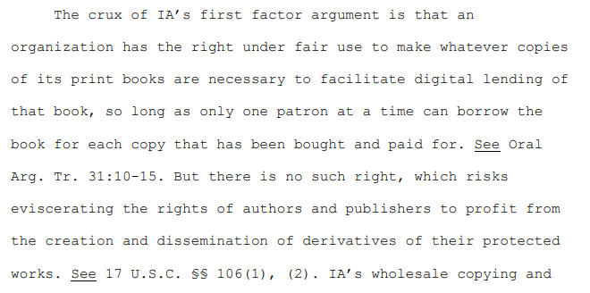 Excerpt from opinion:

"The crux of IA’s first factor argument is that an organization has the right under fair use to make whatever copies of its print books are necessary to facilitate digital lending of that book, so long as only one patron at a time can borrow the book for each copy that has been bought and paid for. See Oral Arg. Tr. 31:10-15. But there is no such right, which risks eviscerating the rights of authors and publishers to profit from the creation and dissemination of derivatives of their protected works. See 17 U.S.C. §§ 106(1), (2)."