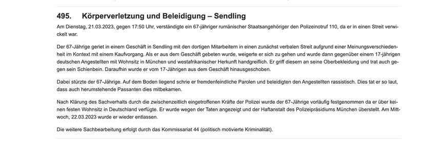 495.     Körperverletzung und Beleidigung – Sendling Am Dienstag, 21.03.2023, gegen 17:50 Uhr, verständigte ein 67-jähriger rumänischer Staatsangehöriger den Polizeinotruf 110, da er in einen Streit verwickelt war.  Der 67-Jährige geriet in einem Geschäft in Sendling mit den dortigen Mitarbeitern in einen zunächst verbalen Streit aufgrund einer Meinungsverschiedenheit im Kontext mit einem Kaufvorgang. Als er aus dem Geschäft gebeten wurde, weigerte er sich zu gehen und wurde dann gegenüber einem 17-jährigen deutschen Angestellten mit Wohnsitz in München und westafrikanischer Herkunft handgreiflich. Er griff diesem an seine Oberbekleidung und trat auch gegen sein Schienbein. Daraufhin wurde er vom 17-Jährigen aus dem Geschäft hinausgeschoben.  Dabei stürzte der 67-Jährige. Auf dem Boden liegend schrie er fremdenfeindliche Parolen und beleidigten den Angestellten rassistisch. Dies tat er so laut, dass auch herumstehende Passanten dies mitbekamen.  Nach Klärung des Sachverhalts durch die
