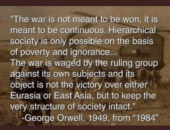 "The war is not meant to be won, it is meant to be continuous. Hierarchical society is only possible on the basis of poverty and ignorance. The war is waged by the ruling group against its own subjects and its object is not the victory over either Eurasia or East Asia, but to keep the very structure of society intact." -George Orwell, 1949, from *1984"