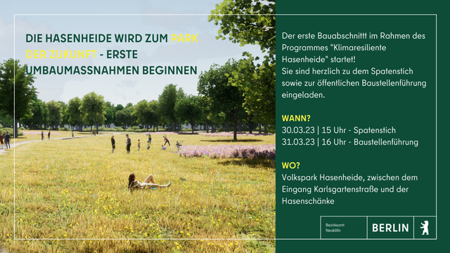 Bild zeigt Wiese in der Hasenheide. Text rechts: Die Hasenheide wird zum Park der Zukunft. Erste Baumaßnahmen beginnen. 
Der erste Bauabschnitt im Rahmen des Programmes "Klimaresiliente Hasenheide" startet! Sie sind herzlich zu dem Spatenstich sowie zur öffentlichen Baustellenführung eingeladen.

WANN?
30.03.23 15 Uhr - Spatenstich
31.03.23 16 Uhr - Baustellenführung

Volkspark Hasenheide, zwischen dem Eingang Karlsgartenstraße und der Hasenschänke