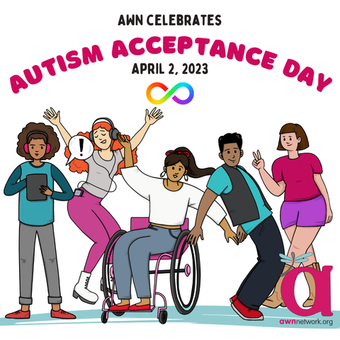 Illustration and text against a white background
Pink and black text reads:
“AWN CELEBRATES
AUTISM ACCEPTANCE DAY
APRIL 2, 2023”
Below the text is the rainbow infinity sign.
At center are drawings of 5 people. From left to right:
A Black person with curly brown hair, pink headphones, a teal shirt and grey pants, holding a grey tablet.
Next is a light skinned person with long red curly hair; a grey shirt and hot pink pants, and their arms are outstretched.
At center is a person with brown skin, red earrings, long brown hair in a ponytail and a red bow, wearing a white shirt and blue pants. Their hands are outstretched and they are shown in their bright pink wheelchair.
4th from left is a Black person with short dark hair; a teal shirt under a grey vest and black pants. They are wearing bright red shoes and leaning backwards.
To far right is a person with light skin, short brown hair, with shorts and a t shirt in bright shades of pink and holding a peace sign.
At lower right is the awn logo, a large pink “a” with a teal winged spoonie dragonfly.
Below is our url: awnnetwork dot org.